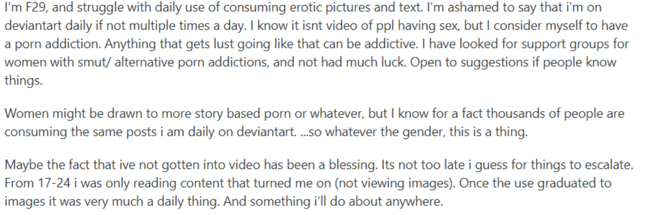 A Reddit post from a 29-year-old woman. She uses erotic pictures and text on DeviantArt daily, sometimes several times a day, and considers it a porn addiction. She has looked for support groups for women and found little. From age 17 to 24 she only read content that turned her on. Once it moved to images, it became daily.